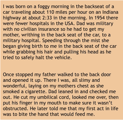 I was born on a foggy morning in the backseat of a car traveling about 110 miles per hour on an Indiana highway at about 2:33 in the morning. In 1954 there were fewer hospitals in the USA. Dad was military with no civilian insurance so he had to get my mother, writhing in the back seat of the car, to a military hospital. Speeding through the mist she began giving birth to me in the back seat of the car while grabbing his hair and pulling his head as he tried to safely halt the vehicle.   Once stopped my father walked to the back door and opened it up. There I was, all slimy and wonderful, laying on my mothers chest as she smoked a cigarette. Dad leaned in and checked me out. He cut my umbilical cord, looked me over, then put his finger in my mouth to make sure it wasn’t obstructed. He later told me that my first act in life was to bite the hand that would feed me.