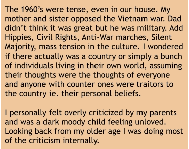 The 1960’s were tense, even in our house. My mother and sister opposed the Vietnam war. Dad didn’t think it was great but he was military. Add Hippies, Civil Rights, Anti-War marches, Silent Majority, mass tension in the culture. I wondered if there actually was a country or simply a bunch of individuals living in their own world, assuming their thoughts were the thoughts of everyone and anyone with counter ones were traitors to the country ie. their personal beliefs.   I personally felt overly criticized by my parents and was a dark moody child feeling unloved. Looking back from my older age I was doing most of the criticism internally.