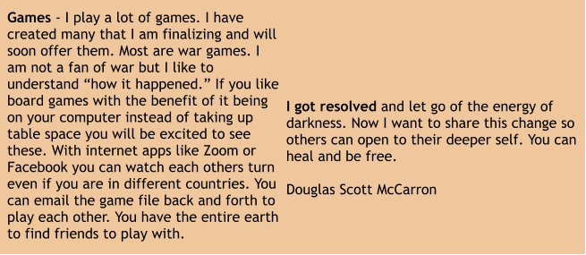 I got resolved and let go of the energy of darkness. Now I want to share this change so others can open to their deeper self. You can heal and be free.  Douglas Scott McCarron Games - I play a lot of games. I have created many that I am finalizing and will soon offer them. Most are war games. I am not a fan of war but I like to understand “how it happened.” If you like board games with the benefit of it being on your computer instead of taking up table space you will be excited to see these. With internet apps like Zoom or Facebook you can watch each others turn even if you are in different countries. You can email the game file back and forth to play each other. You have the entire earth to find friends to play with.