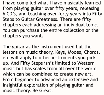 I have compiled what I have musically learned  from playing guitar over fifty years, releasing  6 CD’s, and teaching over forty years into Fifty  Steps to Guitar Greatness. There are fifty  chapters each addressing an individual topic.  You can purchase the entire collection or the  chapters you want.   The guitar as the instrument used but the  lessons on music theory, Keys, Modes, Chords,  etc will apply to other instruments you pick  up. And Fifty Steps isn’t limited to Western  music but has scales from all over the world  which can be combined to create new art.  From beginner to advanced an extensive and  insightful exploration of playing guitar and  music theory. Be Great.