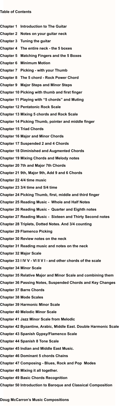 Table of Contents  Chapter 1   Introduction to The Guitar Chapter 2   Notes on your guitar neck Chapter 3   Tuning the guitar Chapter 4   The entire neck - the 5 boxes Chapter 5   Matching Fingers and the 5 Boxes Chapter 6   Minimum Motion Chapter 7   Picking - with your Thumb  Chapter 8   The 5 chord - Rock Power Chord Chapter 9   Major Steps and Minor Steps Chapter 10 Picking with thumb and first finger Chapter 11 Playing with “5 chords” and Muting Chapter 12 Pentatonic Rock Scale Chapter 13 Mixing 5 chords and Rock Scale Chapter 14 Picking Thumb, pointer and middle finger Chapter 15 Triad Chords Chapter 16 Major and Minor Chords Chapter 17 Suspended 2 and 4 Chords Chapter 18 Diminished and Augmented Chords Chapter 19 Mixing Chords and Melody notes Chapter 20 7th and Major 7th Chords Chapter 21 9th, Major 9th, Add 9 and 6 Chords Chapter 22 4/4 time music Chapter 23 3/4 time and 5/4 time Chapter 24 Picking Thumb, first, middle and third finger Chapter 25 Reading Music -  Whole and Half Notes Chapter 26 Reading Music -  Quarter and Eighth notes Chapter 27 Reading Music -  Sixteen and Thirty Second notes Chapter 28 Triplets, Dotted Notes. And 3/4 counting  Chapter 29 Flamenco Picking  Chapter 30 Review notes on the neck Chapter 31 Reading music and notes on the neck Chapter 32 Major Scale Chapter 33 I IV V - VI II V I - and other chords of the scale Chapter 34 Minor Scale Chapter 35 Relative Major and Minor Scale and combining them Chapter 36 Passing Notes, Suspended Chords and Key Changes Chapter 37 Barre Chords Chapter 38 Mode Scales Chapter 39 Harmonic Minor Scale Chapter 40 Melodic Minor Scale Chapter 41 Jazz Minor Scale from Melodic Chapter 42 Byzantine, Arabic, Middle East. Double Harmonic Scale Chapter 43 Spanish Gypsy/Flamenco Scale Chapter 44 Spanish 8 Tone Scale  Chapter 45 Indian and Middle East Music. Chapter 46 Dominant 5 chords Chains Chapter 47 Composing - Blues, Rock and Pop  Modes Chapter 48 Mixing it all together. Chapter 49 Basic Chords Recognition  Chapter 50 Introduction to Baroque and Classical Composition  Doug McCarron’s Music Compositions