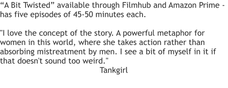 “A Bit Twisted” available through Filmhub and Amazon Prime - has five episodes of 45-50 minutes each.   "I love the concept of the story. A powerful metaphor for women in this world, where she takes action rather than absorbing mistreatment by men. I see a bit of myself in it if that doesn't sound too weird." Tankgirl