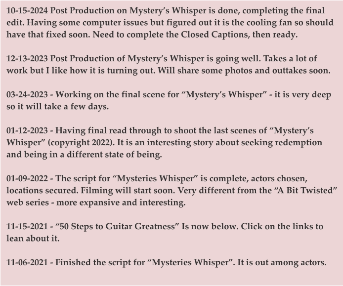 10-15-2024 Post Production on Mystery’s Whisper is done, completing the final edit. Having some computer issues but figured out it is the cooling fan so should have that fixed soon. Need to complete the Closed Captions, then ready.  12-13-2023 Post Production of Mystery’s Whisper is going well. Takes a lot of work but I like how it is turning out. Will share some photos and outtakes soon.   03-24-2023 - Working on the final scene for “Mystery’s Whisper” - it is very deep so it will take a few days.   01-12-2023 - Having final read through to shoot the last scenes of “Mystery’s Whisper” (copyright 2022). It is an interesting story about seeking redemption and being in a different state of being.   01-09-2022 - The script for “Mysteries Whisper” is complete, actors chosen, locations secured. Filming will start soon. Very different from the “A Bit Twisted” web series - more expansive and interesting.   11-15-2021 - “50 Steps to Guitar Greatness” Is now below. Click on the links to lean about it.   11-06-2021 - Finished the script for “Mysteries Whisper”. It is out among actors.