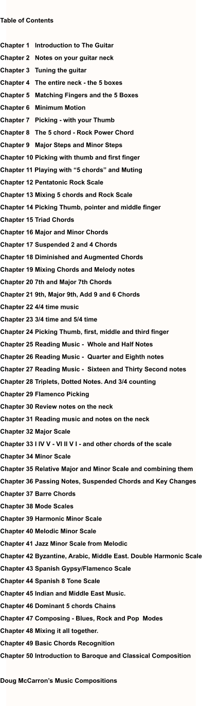 Table of Contents  Chapter 1   Introduction to The Guitar Chapter 2   Notes on your guitar neck Chapter 3   Tuning the guitar Chapter 4   The entire neck - the 5 boxes Chapter 5   Matching Fingers and the 5 Boxes Chapter 6   Minimum Motion Chapter 7   Picking - with your Thumb  Chapter 8   The 5 chord - Rock Power Chord Chapter 9   Major Steps and Minor Steps Chapter 10 Picking with thumb and first finger Chapter 11 Playing with “5 chords” and Muting Chapter 12 Pentatonic Rock Scale Chapter 13 Mixing 5 chords and Rock Scale Chapter 14 Picking Thumb, pointer and middle finger Chapter 15 Triad Chords Chapter 16 Major and Minor Chords Chapter 17 Suspended 2 and 4 Chords Chapter 18 Diminished and Augmented Chords Chapter 19 Mixing Chords and Melody notes Chapter 20 7th and Major 7th Chords Chapter 21 9th, Major 9th, Add 9 and 6 Chords Chapter 22 4/4 time music Chapter 23 3/4 time and 5/4 time Chapter 24 Picking Thumb, first, middle and third finger Chapter 25 Reading Music -  Whole and Half Notes Chapter 26 Reading Music -  Quarter and Eighth notes Chapter 27 Reading Music -  Sixteen and Thirty Second notes Chapter 28 Triplets, Dotted Notes. And 3/4 counting  Chapter 29 Flamenco Picking  Chapter 30 Review notes on the neck Chapter 31 Reading music and notes on the neck Chapter 32 Major Scale Chapter 33 I IV V - VI II V I - and other chords of the scale Chapter 34 Minor Scale Chapter 35 Relative Major and Minor Scale and combining them Chapter 36 Passing Notes, Suspended Chords and Key Changes Chapter 37 Barre Chords Chapter 38 Mode Scales Chapter 39 Harmonic Minor Scale Chapter 40 Melodic Minor Scale Chapter 41 Jazz Minor Scale from Melodic Chapter 42 Byzantine, Arabic, Middle East. Double Harmonic Scale Chapter 43 Spanish Gypsy/Flamenco Scale Chapter 44 Spanish 8 Tone Scale  Chapter 45 Indian and Middle East Music. Chapter 46 Dominant 5 chords Chains Chapter 47 Composing - Blues, Rock and Pop  Modes Chapter 48 Mixing it all together. Chapter 49 Basic Chords Recognition  Chapter 50 Introduction to Baroque and Classical Composition  Doug McCarron’s Music Compositions
