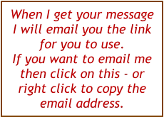 When I get your message I will email you the link for you to use.  If you want to email me then click on this - or right click to copy the email address.