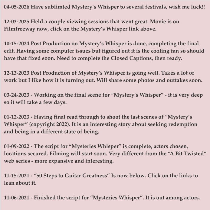 04-05-2026 Have sublimted Mystery’s Whisper to several festivals, wish me luck!!  12-03-2025 Held a couple viewing sessions that went great. Movie is on Filmfreeway now, click on the Mystery’s Whisper link above.  10-15-2024 Post Production on Mystery’s Whisper is done, completing the final edit. Having some computer issues but figured out it is the cooling fan so should have that fixed soon. Need to complete the Closed Captions, then ready.  12-13-2023 Post Production of Mystery’s Whisper is going well. Takes a lot of work but I like how it is turning out. Will share some photos and outtakes soon.   03-24-2023 - Working on the final scene for “Mystery’s Whisper” - it is very deep so it will take a few days.   01-12-2023 - Having final read through to shoot the last scenes of “Mystery’s Whisper” (copyright 2022). It is an interesting story about seeking redemption and being in a different state of being.   01-09-2022 - The script for “Mysteries Whisper” is complete, actors chosen, locations secured. Filming will start soon. Very different from the “A Bit Twisted” web series - more expansive and interesting.   11-15-2021 - “50 Steps to Guitar Greatness” Is now below. Click on the links to lean about it.   11-06-2021 - Finished the script for “Mysteries Whisper”. It is out among actors.